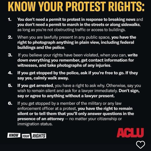A black poster with a large yellow headline that reads “KNOW YOUR PROTEST RIGHTS” and six numbered points in white text. The bottom left has a small “KNOW YOUR RIGHTS” graphic, and the bottom right has a red “ACLU” logo.

KNOW YOUR PROTEST RIGHTS

1. You don’t need a permit to protest in response to breaking news and you don’t need a permit to march in the streets or along sidewalks, as long as you’re not obstructing traffic or access to buildings.

2. When you are lawfully present in any public space, you have the right to photograph anything in plain view, including federal buildings and the police.

3. If you believe your rights have been violated, when you can, write down everything you remember, get contact information for witnesses, and take photographs of any injuries.

4. If you get stopped by the police, ask if you’re free to go. If they say yes, calmly walk away.

5. If you get arrested, you have a right to ask why. Otherwise, say you wish to remain silent and ask for a lawyer immediately. Don’t sign, say or agree to anything without a lawyer present.

6. If you get stopped by a member of the military or any law enforcement officer at a protest, you have the right to remain silent or to tell them that you’ll only answer questions in the presence of an attorney — no matter your citizenship or immigration status.
